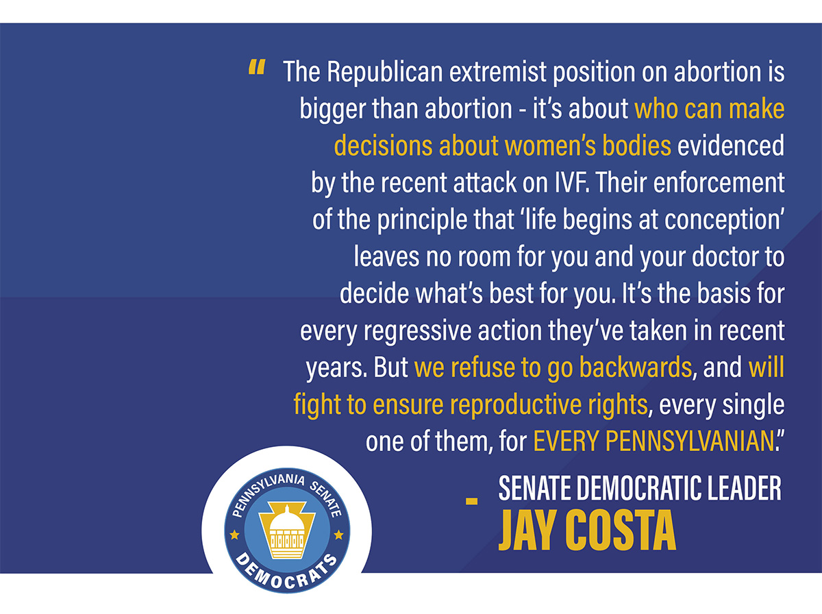 “The Republican extremist position on abortion is bigger than abortion – it’s about who can make decisions about women’s bodies. They want to decide whether, when and how you can start a family, that goes from abortion to IVF, and if we aren’t careful – contraceptive care as well." Senator Jay Costa