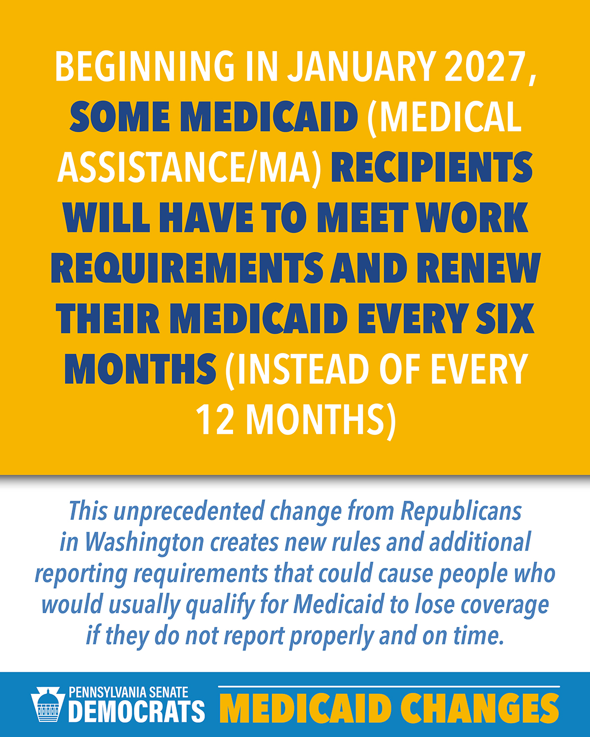 Beginning in January 2027, some Medicaid (called Medical Assistance/MA in Pennsylvania) recipients will have to meet work requirements AND renew their Medicaid every six months (instead of every 12 months). Beginning in January 2027, some Medicaid (called Medical Assistance/MA in Pennsylvania) recipients will have to meet work requirements AND renew their Medicaid every six months (instead of every 12 months).